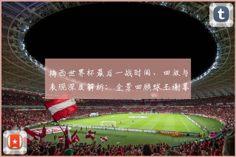 梅西世界杯最后一战时间、回放与表现深度解析:全景回顾球王谢幕时刻
