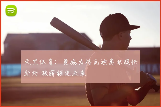 天空体育：曼城为格瓦迪奥尔提供新约 涨薪锁定未来