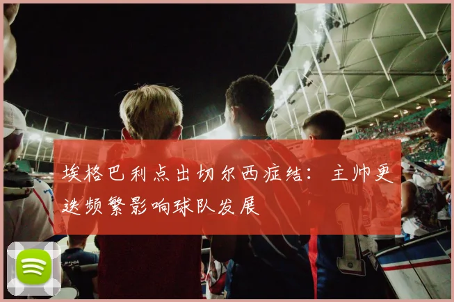 埃格巴利点出切尔西症结：主帅更迭频繁影响球队发展