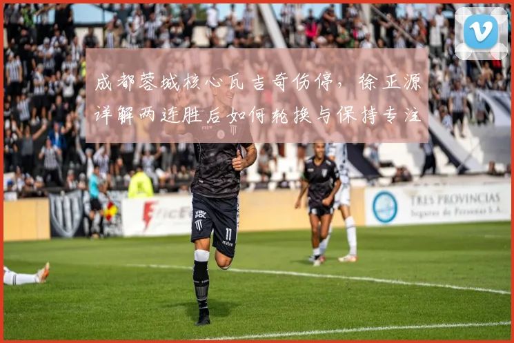 成都蓉城核心瓦吉奇伤停,徐正源详解两连胜后如何轮换与保持专注