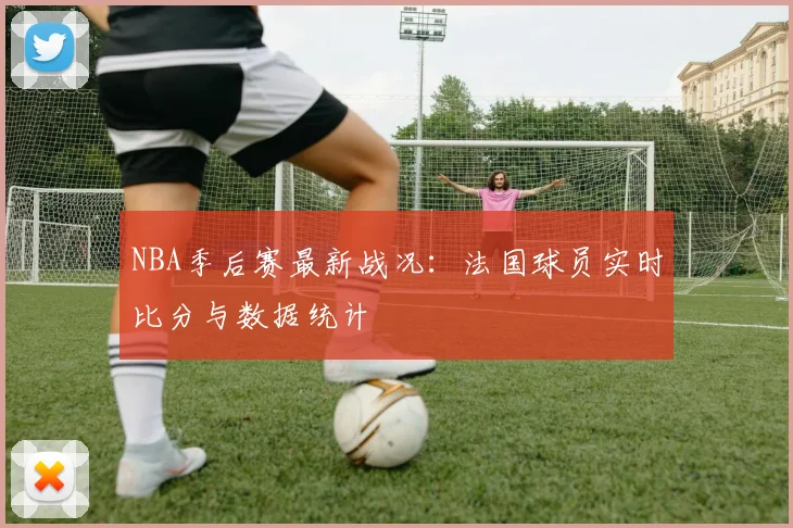 NBA季后赛最新战况：法国球员实时比分与数据统计