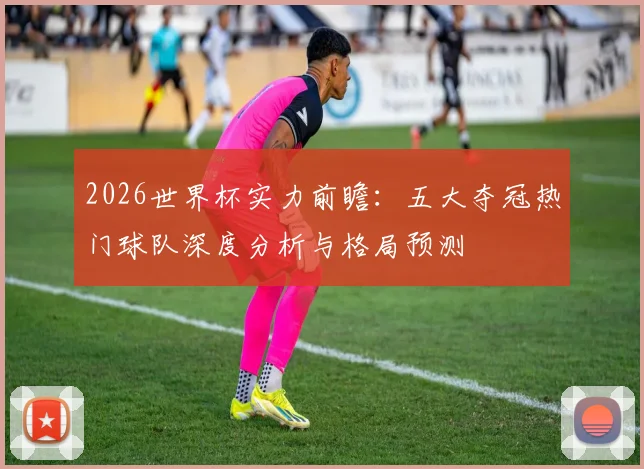 2026世界杯实力前瞻：五大夺冠热门球队深度分析与格局预测