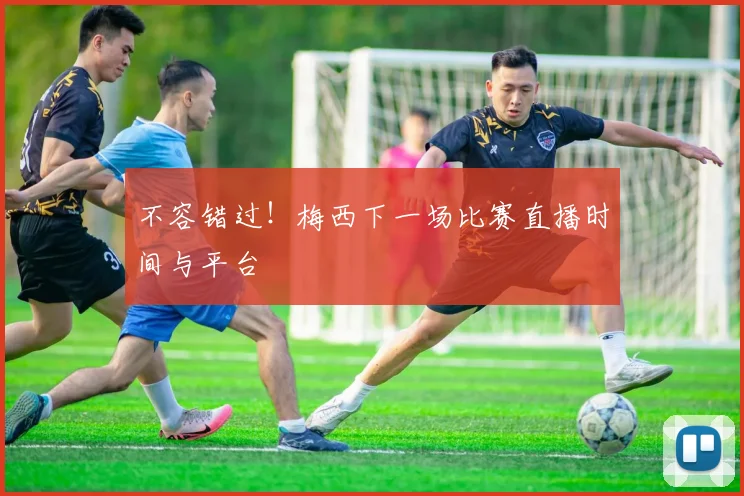 不容错过！梅西下一场比赛直播时间与平台
