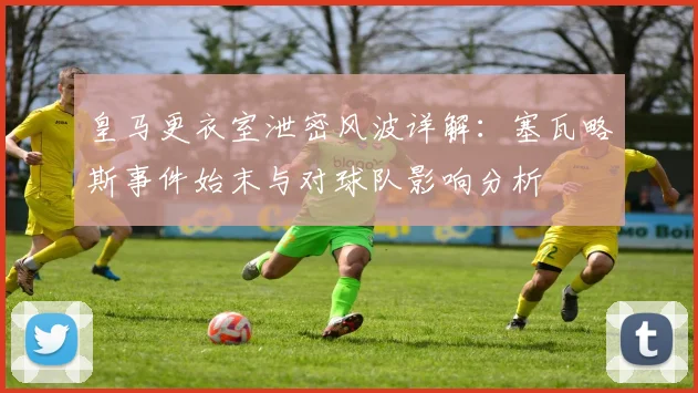 皇马更衣室泄密风波详解：塞瓦略斯事件始末与对球队影响分析