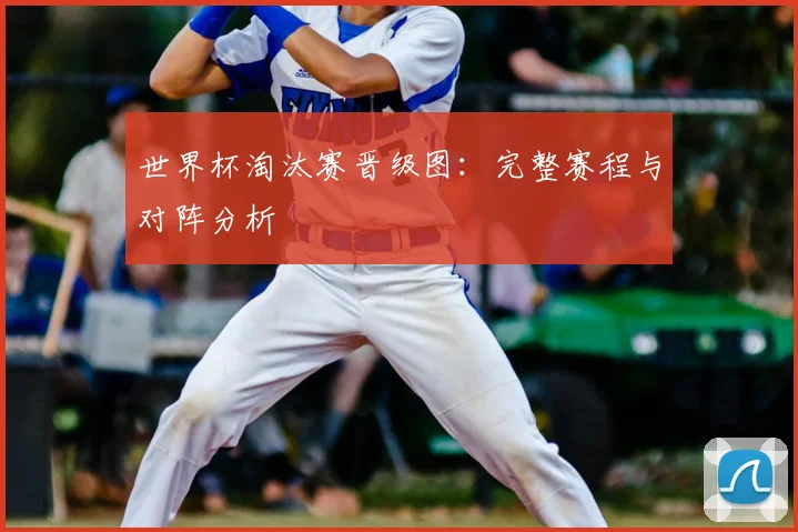 世界杯淘汰赛晋级图：完整赛程与对阵分析