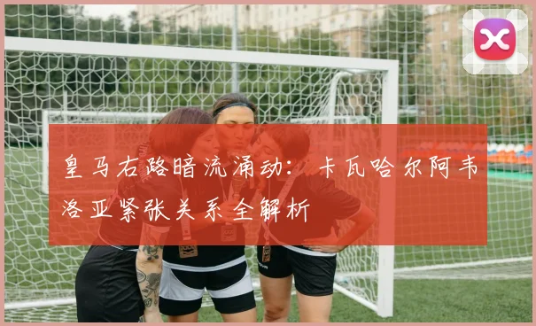 皇马右路暗流涌动：卡瓦哈尔阿韦洛亚紧张关系全解析